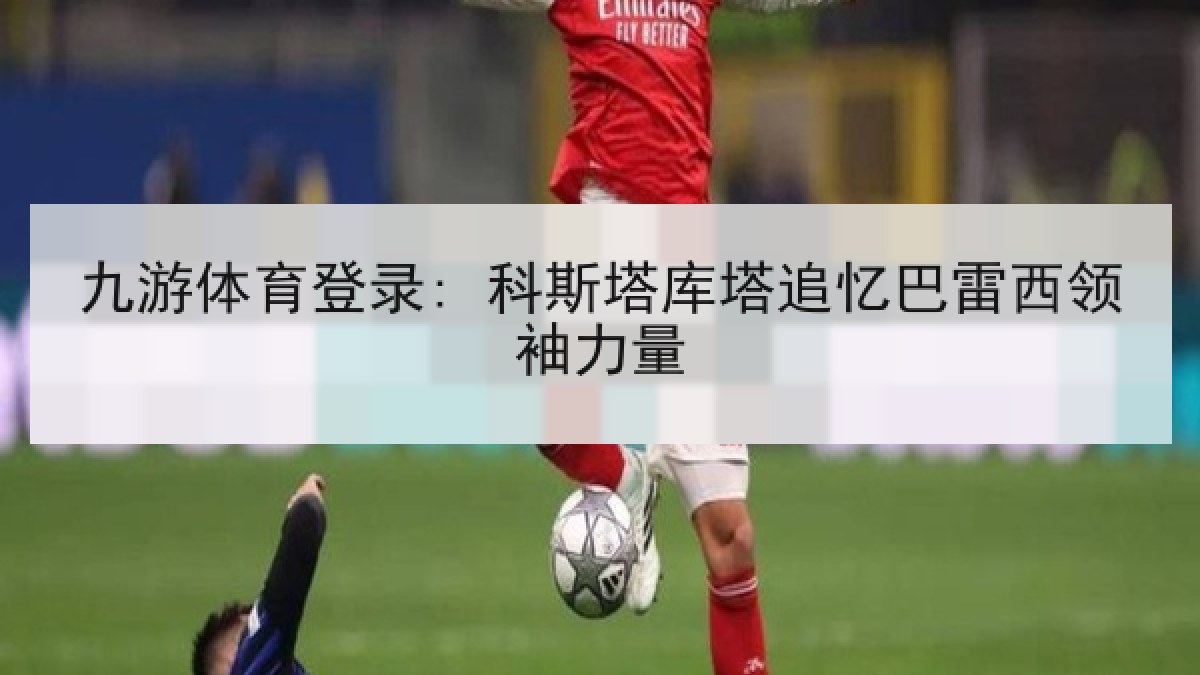 九游体育登录: 科斯塔库塔追忆巴雷西领袖力量