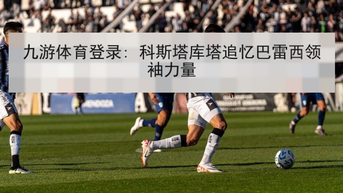 九游体育登录: 科斯塔库塔追忆巴雷西领袖力量