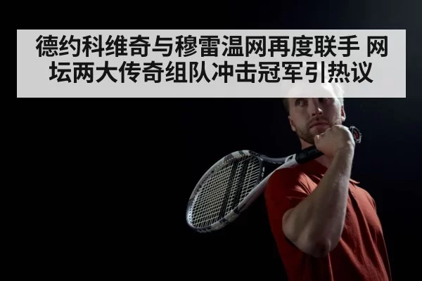 德约科维奇与穆雷温网再度联手 网坛两大传奇组队冲击冠军引热议