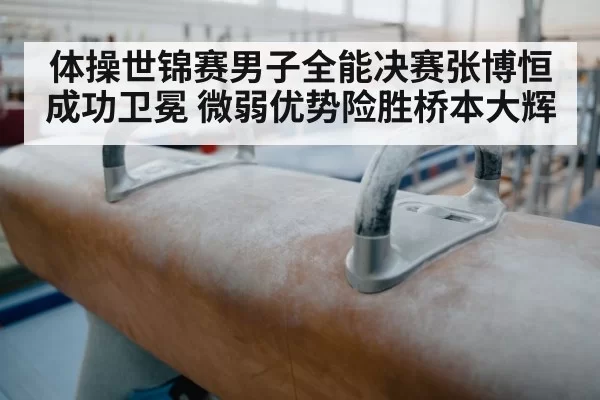 体操世锦赛男子全能决赛张博恒成功卫冕 微弱优势险胜桥本大辉