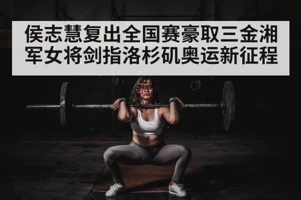 侯志慧复出全国赛豪取三金湘军女将剑指洛杉矶奥运新征程